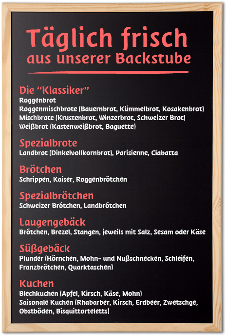 Täglich frisch aus unserer Backstube: Roggenbrot, Roggenmischbrote (Bauernbrot, Kümmelbrot, Kosakenbrot), Mischbrote (Krustenbrot, Winzerbrot, Schweizer Brot), Weißbrot (Kastenweißbrot, Baguette), Spezialbrote: Landbrot (Dinkelvollkornbrot), Parisienne, Ciabatta, Brötchen (Schrippen, Kaiser, Roggenbrötchen), Laugengebäck (Brötchen, Brezel, Stangen, jeweils mit Salz, Sesam oder Käse), Spezialbrötchen (Schweizer Brötchen, Landbrötchen, Knäckebrot), Süßgebäck, Plunder (Hörnchen, Mohn- und Nußschnecken, schleifen, Franzbrötchen, Quarktaschen), Kuchen, Blechkuchen (Apfel, Kirsch, Käse, Mohn), Saisonale Kuchen (Rhabarber, Kirsch, Erdbeer, Zwetschge, Obstböden, Bisquittorteletts)