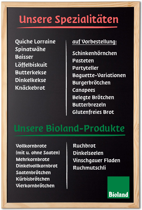Spezialitäten: Spinatwähe, Quiche Lorraine, Baisser, Löffelbiskuit, Butterkekse, Dinkelkekse, Knäckebrot, auf Vorbestellung: Schinkenhörnchen, Pasteten, Partyteller, Baguette-Variationen (auch Vollkorn), Burgerbrötchen, Canapees, Belegte Brötchen, Butterbrezeln, Unsere Bioland-Produkte, Vollkornbrote mit und ohne Saaten, Mehrkornbrote, Dinkelvollkornbrot, Saatenbrötchen, Kürbisbrötchen, Vierkornbrötchen, Bioland-Spezialitäten, Ruchbrot, Dinkelseelen, Vinschgauer Fladen, Ruchmutschli